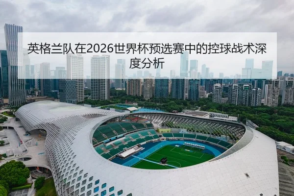英格兰队在2026世界杯预选赛中的控球战术深度分析