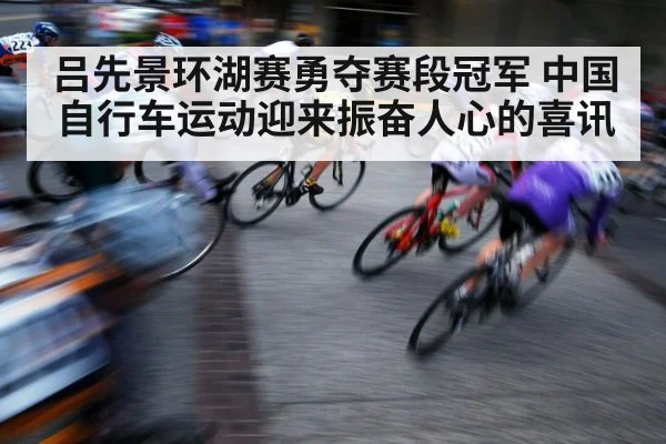 吕先景环湖赛勇夺赛段冠军 中国自行车运动迎来振奋人心的喜讯