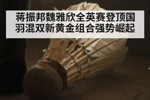 蒋振邦魏雅欣全英赛登顶国羽混双新黄金组合强势崛起