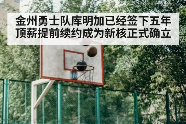 金州勇士队库明加已经签下五年顶薪提前续约成为新核正式确立
